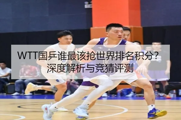 WTT国乒谁最该抢世界排名积分？深度解析与竞猜评测