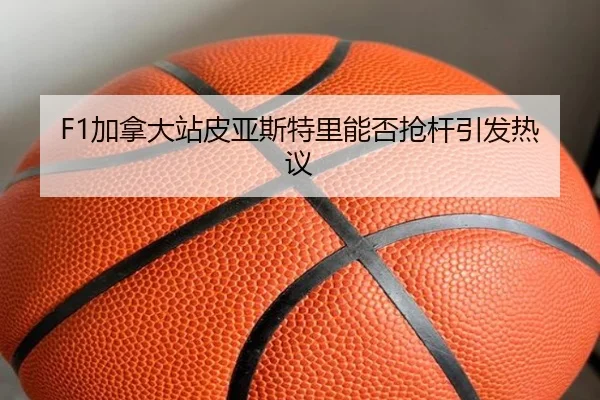 F1加拿大站皮亚斯特里能否抢杆引发热议