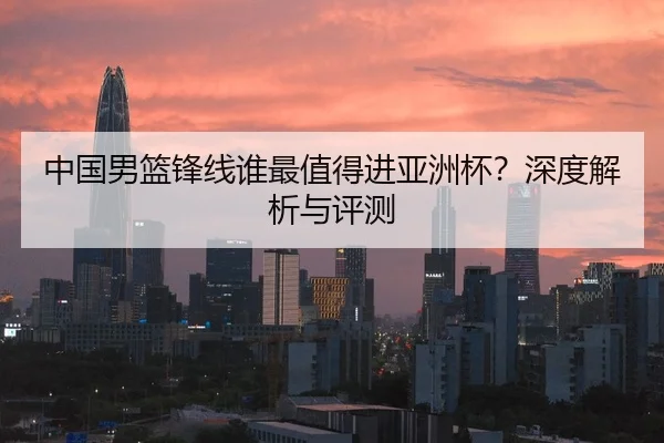 中国男篮锋线谁最值得进亚洲杯？深度解析与评测